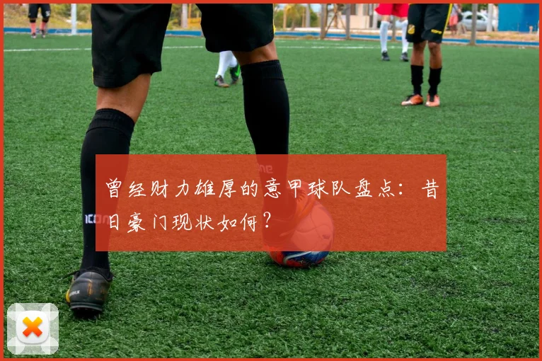 曾经财力雄厚的意甲球队盘点：昔日豪门现状如何？