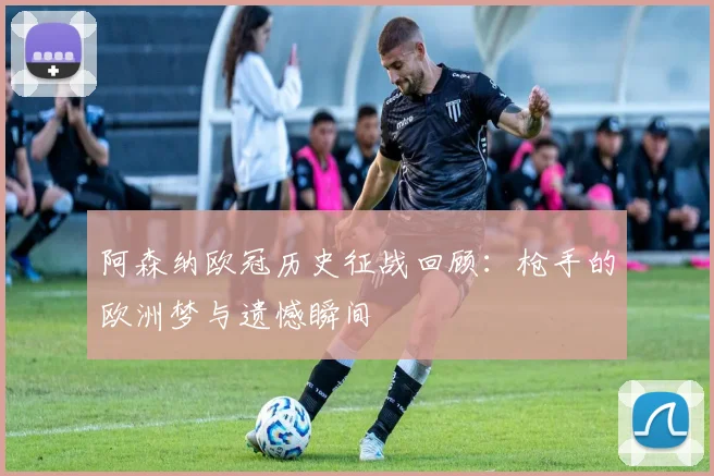 阿森纳欧冠历史征战回顾：枪手的欧洲梦与遗憾瞬间