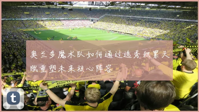 奥兰多魔术队如何通过选秀积累天赋重塑未来核心阵容