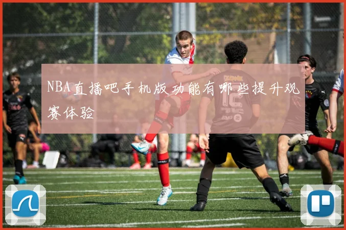 NBA直播吧手机版功能有哪些提升观赛体验